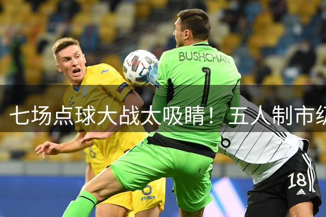 七场点球大战太吸睛！五人制市级决赛正式打响