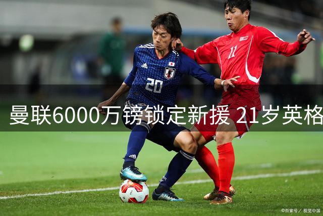 曼联6000万镑锁定新援 21岁英格兰后卫坚定选择老特拉福德
